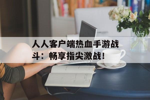 人人客户端热血手游战斗：畅享指尖激战！