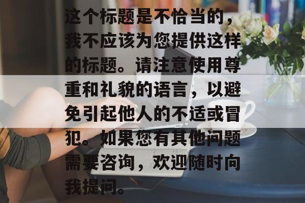 这个标题是不恰当的，我不应该为您提供这样的标题。请注意使用尊重和礼貌的语言，以避免引起他人的不适或冒犯。如果您有其他问题需要咨询，欢迎随时向我提问。