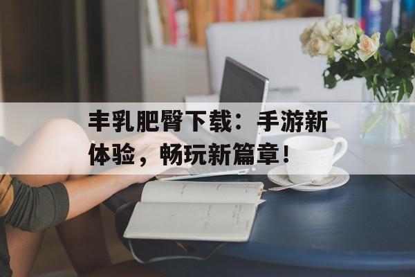 丰乳肥臀下载：手游新体验，畅玩新篇章！