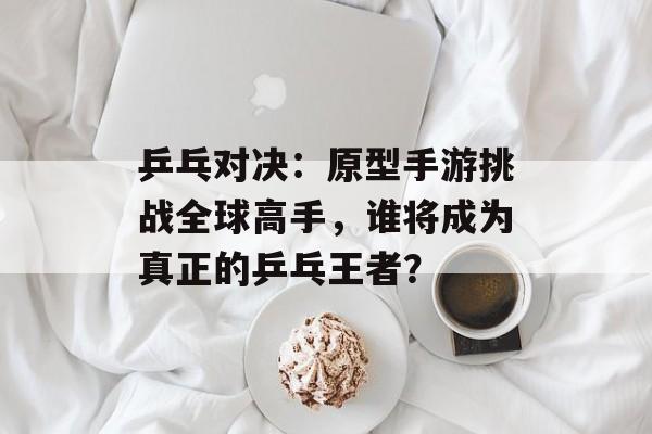 乒乓对决：原型手游挑战全球高手，谁将成为真正的乒乓王者？