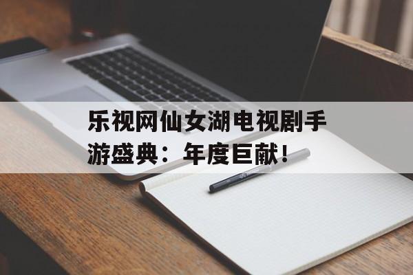 乐视网仙女湖电视剧手游盛典：年度巨献！