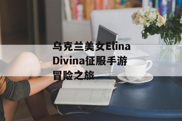 乌克兰美女ElinaDivina征服手游冒险之旅