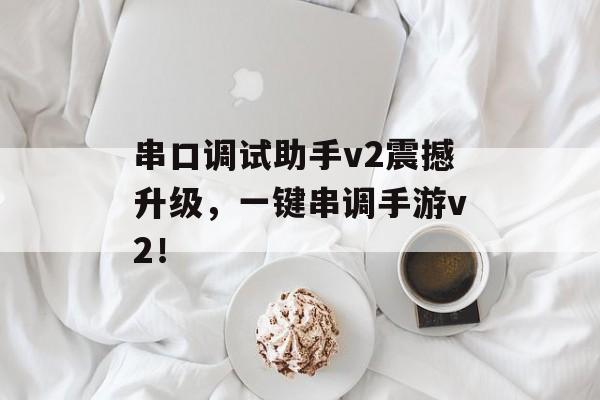 串口调试助手v2震撼升级，一键串调手游v2！