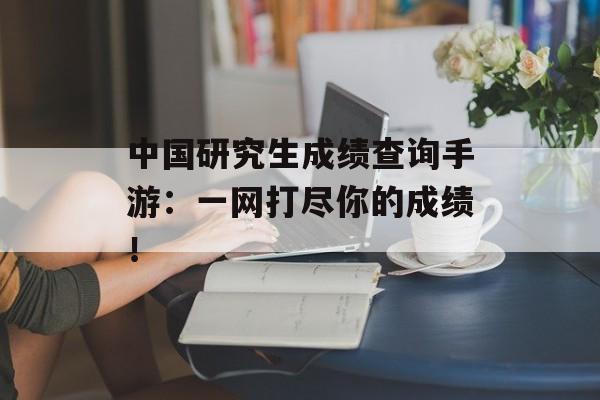 中国研究生成绩查询手游：一网打尽你的成绩！