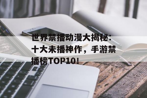 世界禁播动漫大揭秘：十大未播神作，手游禁播榜TOP10！