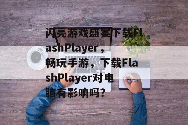 闪亮游戏盛宴下载FlashPlayer，畅玩手游，下载FlashPlayer对电脑有影响吗？