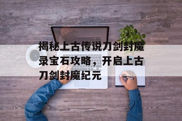 揭秘上古传说刀剑封魔录宝石攻略，开启上古刀剑封魔纪元