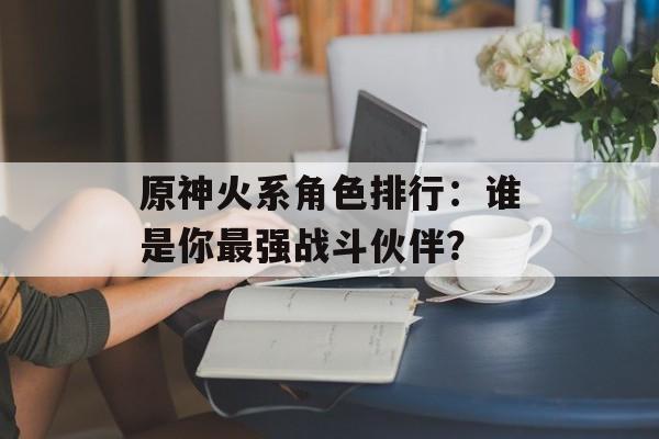 原神火系角色排行：谁是你最强战斗伙伴？