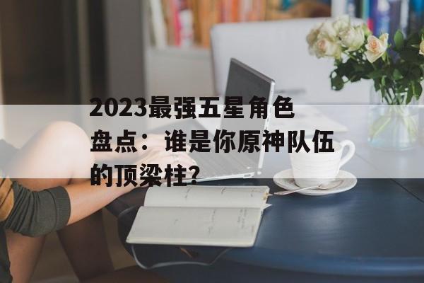 2023最强五星角色盘点：谁是你原神队伍的顶梁柱？