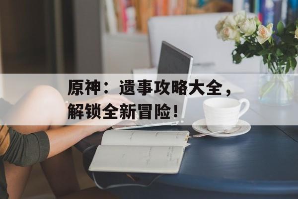 原神：遗事攻略大全，解锁全新冒险！