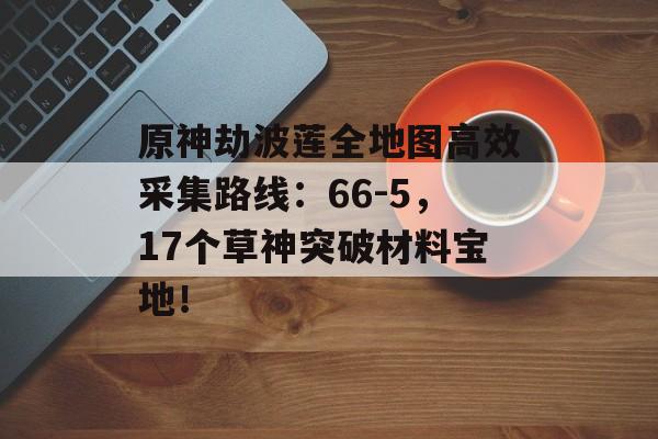 原神劫波莲全地图高效采集路线：66-5，17个草神突破材料宝地！