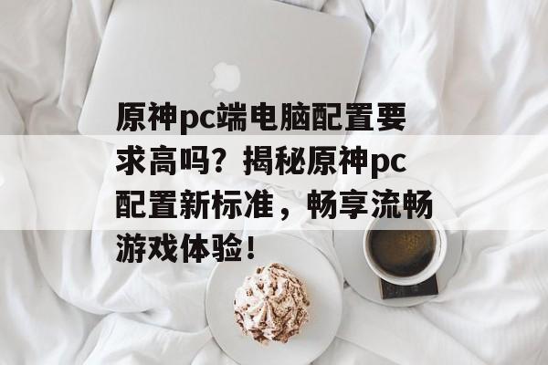 原神pc端电脑配置要求高吗？揭秘原神pc配置新标准，畅享流畅游戏体验！