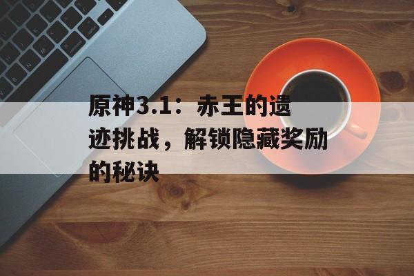 原神3.1：赤王的遗迹挑战，解锁隐藏奖励的秘诀