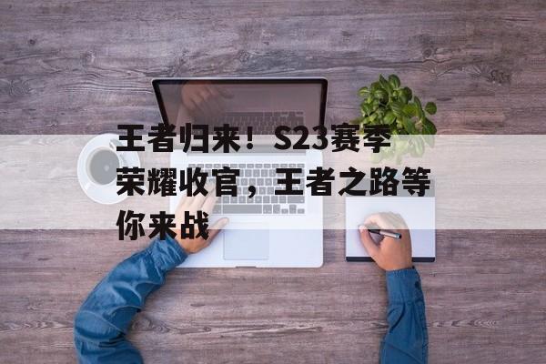 王者归来！S23赛季荣耀收官，王者之路等你来战