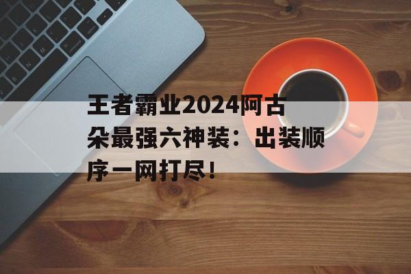 王者霸业2024阿古朵最强六神装：出装顺序一网打尽！