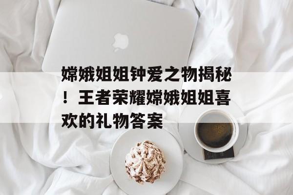 嫦娥姐姐钟爱之物揭秘！王者荣耀嫦娥姐姐喜欢的礼物答案