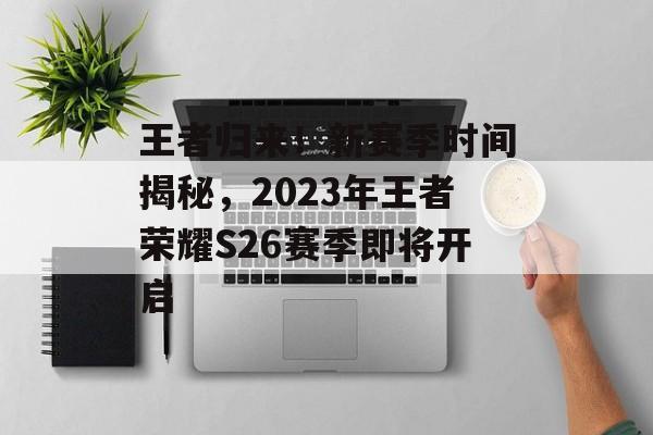 王者归来！新赛季时间揭秘，2023年王者荣耀S26赛季即将开启