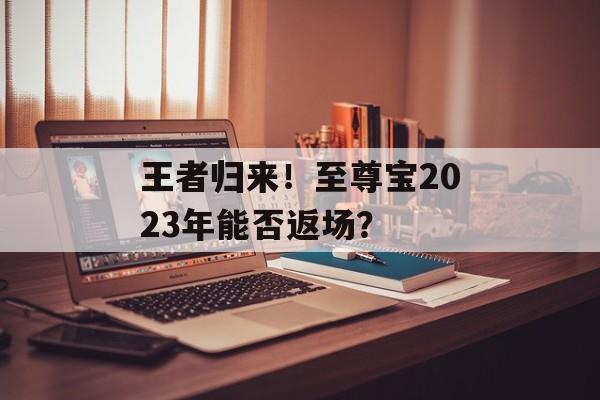 王者归来！至尊宝2023年能否返场？