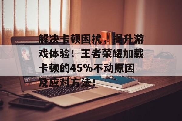 解决卡顿困扰，提升游戏体验！王者荣耀加载卡顿的45%不动原因及应对方法！