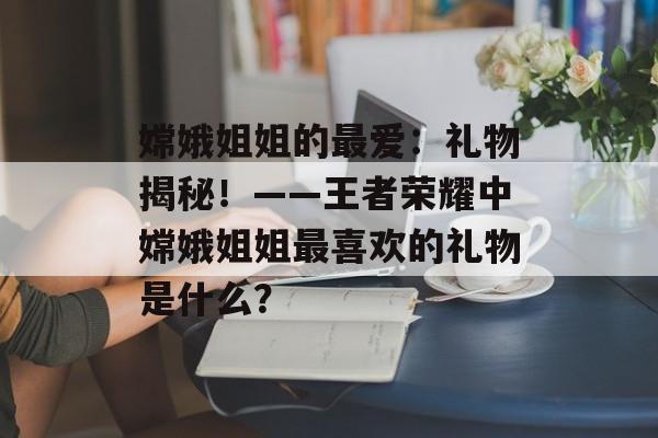 嫦娥姐姐的最爱：礼物揭秘！——王者荣耀中嫦娥姐姐最喜欢的礼物是什么？