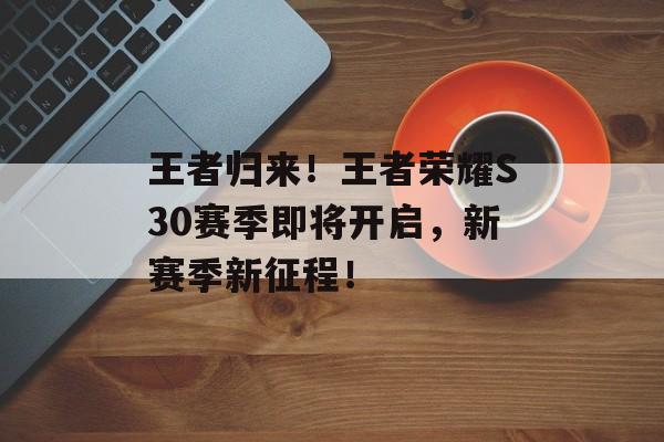 王者归来！王者荣耀S30赛季即将开启，新赛季新征程！