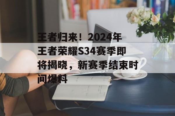 王者归来！2024年王者荣耀S34赛季即将揭晓，新赛季结束时间爆料