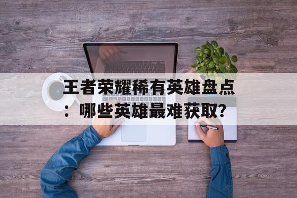 王者荣耀稀有英雄盘点：哪些英雄最难获取？