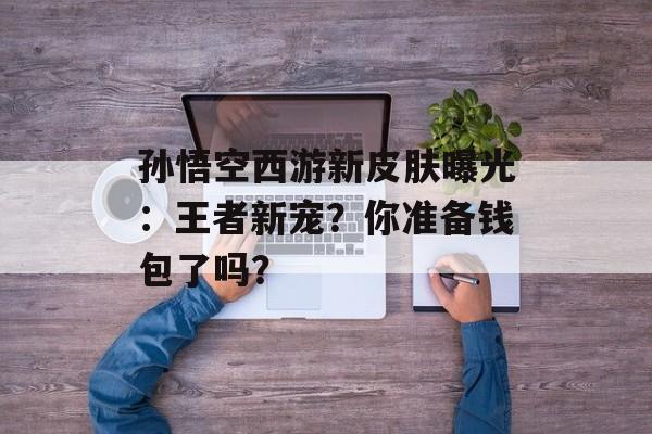 孙悟空西游新皮肤曝光：王者新宠？你准备钱包了吗？