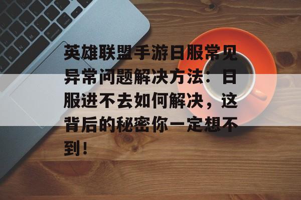 英雄联盟手游日服常见异常问题解决方法：日服进不去如何解决，这背后的秘密你一定想不到！