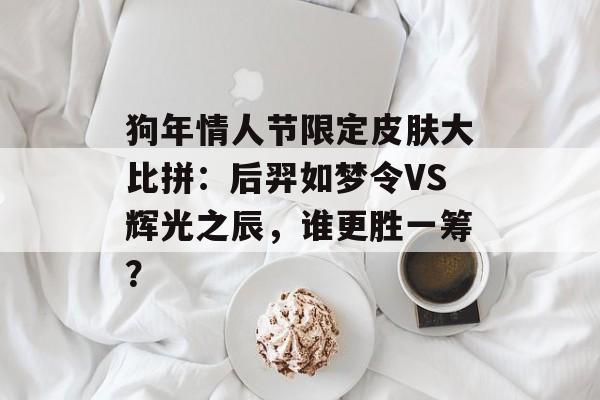 狗年情人节限定皮肤大比拼：后羿如梦令VS辉光之辰，谁更胜一筹？