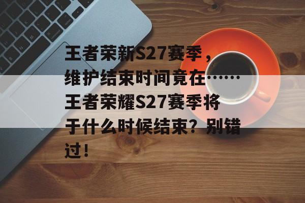 王者荣新S27赛季，维护结束时间竟在……王者荣耀S27赛季将于什么时候结束？别错过！