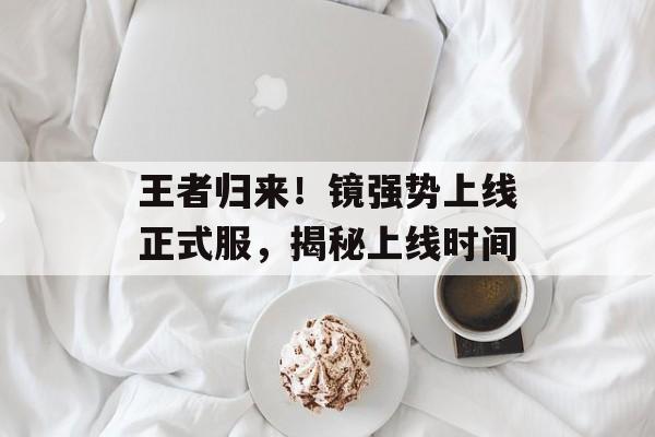 王者归来！镜强势上线正式服，揭秘上线时间