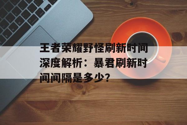 王者荣耀野怪刷新时间深度解析：暴君刷新时间间隔是多少？