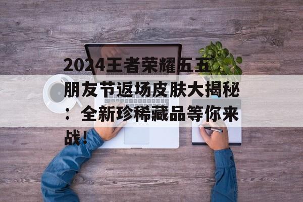 2024王者荣耀五五朋友节返场皮肤大揭秘：全新珍稀藏品等你来战！