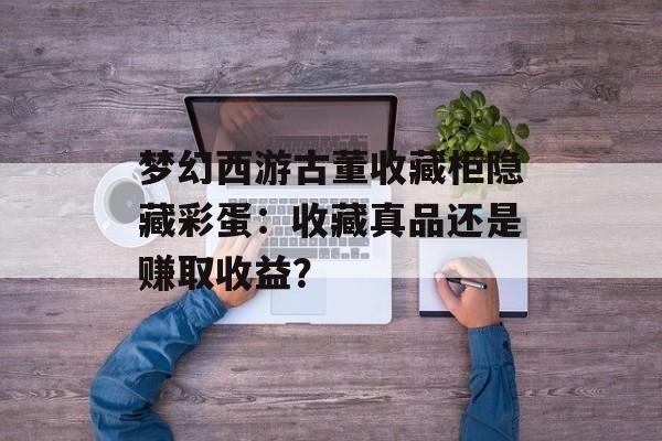 梦幻西游古董收藏柜隐藏彩蛋：收藏真品还是赚取收益？