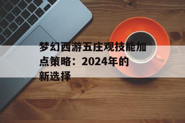 梦幻西游五庄观技能加点策略：2024年的新选择