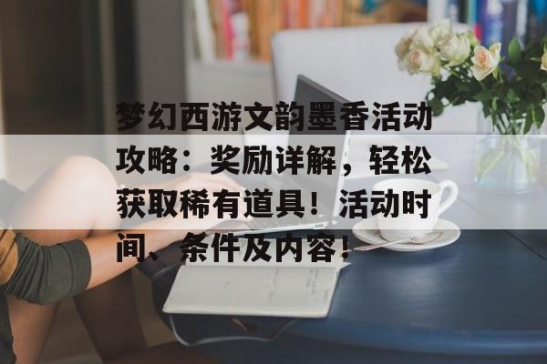 梦幻西游文韵墨香活动攻略：奖励详解，轻松获取稀有道具！活动时间、条件及内容！