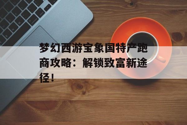 梦幻西游宝象国特产跑商攻略：解锁致富新途径！