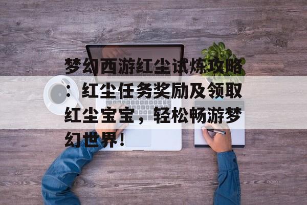 梦幻西游红尘试炼攻略：红尘任务奖励及领取红尘宝宝，轻松畅游梦幻世界！