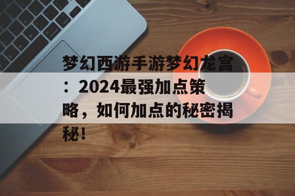 梦幻西游手游梦幻龙宫：2024最强加点策略，如何加点的秘密揭秘！