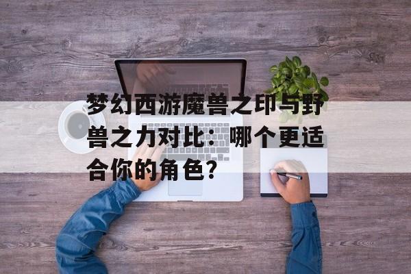 梦幻西游魔兽之印与野兽之力对比：哪个更适合你的角色？