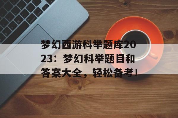 梦幻西游科举题库2023：梦幻科举题目和答案大全，轻松备考！