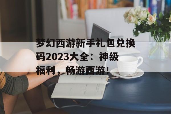 梦幻西游新手礼包兑换码2023大全：神级福利，畅游西游！