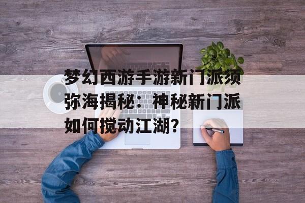 梦幻西游手游新门派须弥海揭秘：神秘新门派如何搅动江湖？