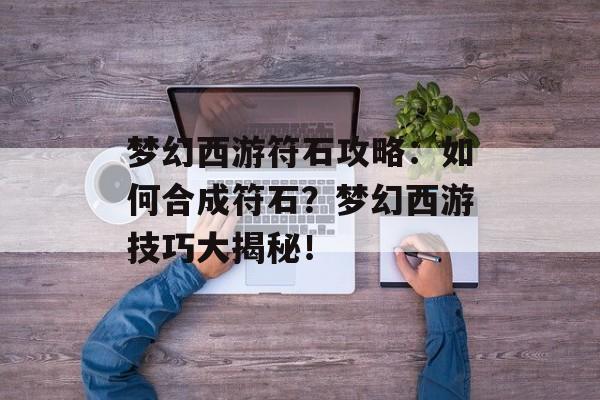 梦幻西游符石攻略：如何合成符石？梦幻西游技巧大揭秘！