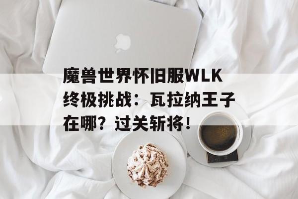 魔兽世界怀旧服WLK终极挑战：瓦拉纳王子在哪？过关斩将！