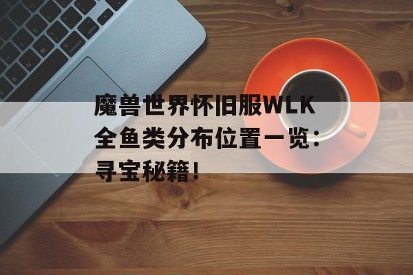 魔兽世界怀旧服WLK全鱼类分布位置一览：寻宝秘籍！