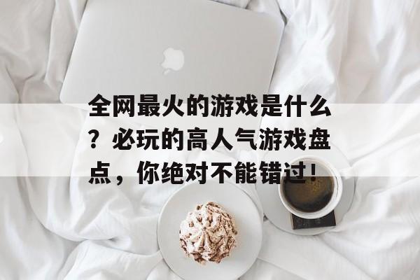 全网最火的游戏是什么？必玩的高人气游戏盘点，你绝对不能错过！