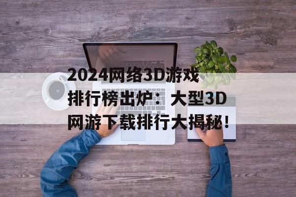 2024网络3D游戏排行榜出炉：大型3D网游下载排行大揭秘！