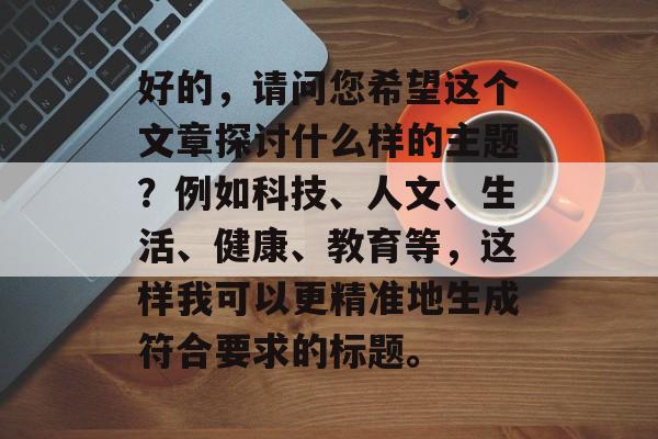 好的，请问您希望这个文章探讨什么样的主题？例如科技、人文、生活、健康、教育等，这样我可以更精准地生成符合要求的标题。